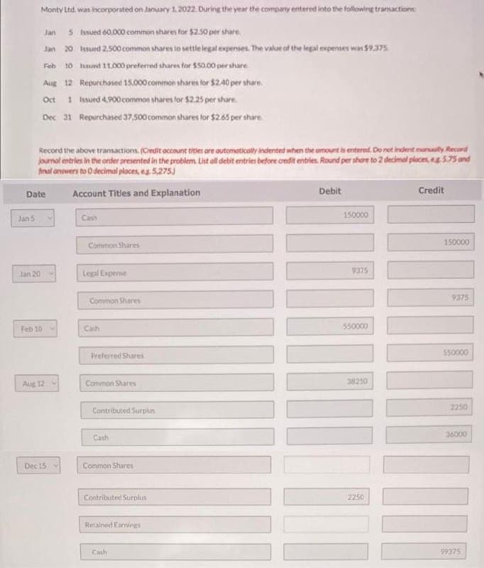 Jan 5
Monty Ltd. was incorporated on January 1, 2022. During the year the company entered into the following transactions:
Jan 5 Issued 60,000 common shares for $2.50 per share
Jan 20 Issued 2.500 common shares to settle legal expenses. The value of the legal expenses was $9.375.
Feb 10 Issued 11.000 preferred shares for $50.00 per share
Aug 12 Repurchased 15,000 common shares for $2.40 per share.
Oct 1 Issued 4,900 common shares for $2.25 per share
Dec 31 Repurchased 37,500 common shares for $2.65 per share.
Record the above transactions. (Credit account titles are automatically indented when the amount is entered. Do not indent manually Record
journal entries in the order presented in the problem. List all debit entries before credit entries. Round per shore to 2 decimal places, eg 5.75 and
final answers to O decimal places, eg 5,275.)
Account Titles and Explanation
Date
Jan 20
Feb 10
Aug 12
Dec 15
Cash
Common Shares
Legal Expense
Common Shares
Cash
Preferred Shares
Common Shares
Contributed Surplus
Cash
Common Shares
Contributed Surplus
Retained Earnings
Cash
Debit
150000
9375
550000
38250
2250
Credit
150000
9375
550000
2250
36000
99375