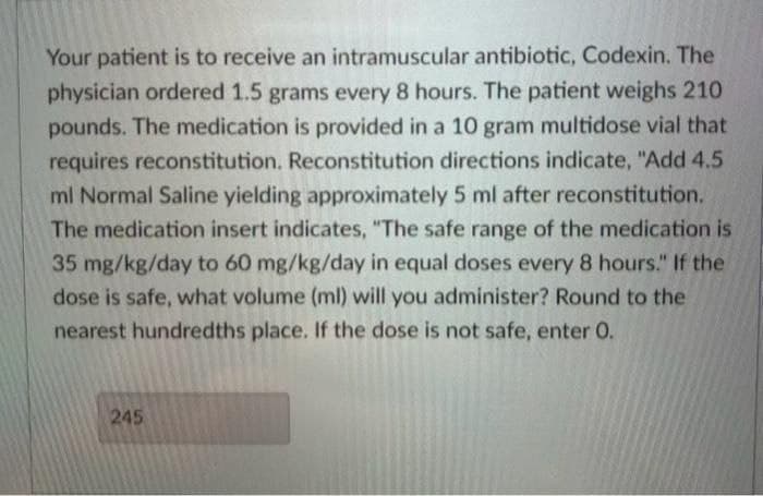 Your patient is to receive an intramuscular antibiotic, Codexin. The
physician ordered 1.5 grams every 8 hours. The patient weighs 210
pounds. The medication is provided in a 10 gram multidose vial that
requires reconstitution. Reconstitution directions indicate, "Add 4.5
ml Normal Saline yielding approximately 5 ml after reconstitution.
The medication insert indicates, "The safe range of the medication is
35 mg/kg/day to 60 mg/kg/day in equal doses every 8 hours." If the
dose is safe, what volume (ml) will you administer? Round to the
nearest hundredths place. If the dose is not safe, enter 0.
245