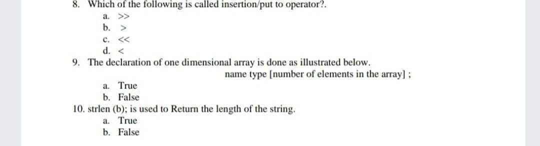8. Which of the following is called insertion/put to operator?.
a.
>>
b.
c.
くく
d. <
9. The declaration of one dimensional array is done as illustrated below.
name type [number of elements in the array]:
True
b. False
10. strlen (b); is used to Return the length of the string.
a.
True
b. False
a.
