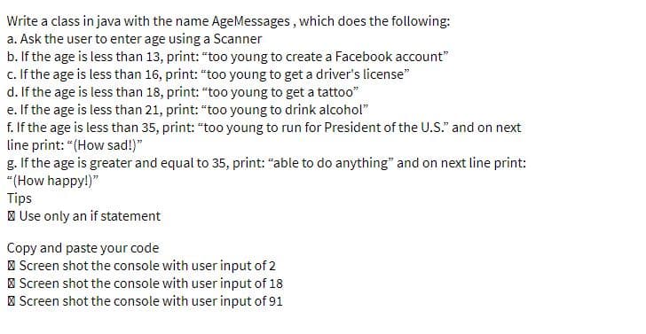 Write a class in java with the name AgeMessages , which does the following:
a. Ask the user to enter age using a Scanner
b. If the age is less than 13, print: "too young to create a Facebook account"
c. If the age is less than 16, print: "too young to get a driver's license"
d. If the age is less than 18, print: "too young to get a tattoo"
e. If the age is less than 21, print: "too young to drink alcohol"
f. If the age is less than 35, print: "too young to run for President of the U.S." and on next
line print: "(How sad!)"
g. If the age is greater and equal to 35, print: "able to do anything" and on next line print:
"(How happy!)"
Tips
| Use only an if statement
Copy and paste your code
I Screen shot the console with user input of 2
| Screen shot the console with user input of 18
| Screen shot the console with user input of 91
