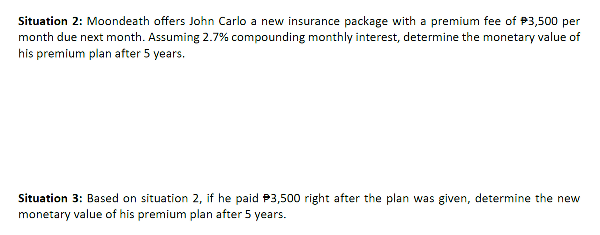 Situation 2: Moondeath offers John Carlo a new insurance package with a premium fee of $3,500 per
month due next month. Assuming 2.7% compounding monthly interest, determine the monetary value of
his premium plan after 5 years.
Situation 3: Based on situation 2, if he paid $3,500 right after the plan was given, determine the new
monetary value of his premium plan after 5 years.
