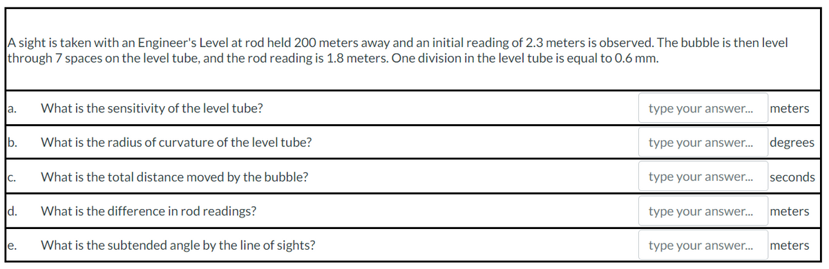 A sight is taken with an Engineer's Level at rod held 200 meters away and an initial reading of 2.3 meters is observed. The bubble is then level
through 7 spaces on the level tube, and the rod reading is 1.8 meters. One division in the level tube is equal to 0.6 mm.
a.
b.
C.
d.
e.
What is the sensitivity of the level tube?
What is the radius of curvature of the level tube?
What is the total distance moved by the bubble?
What is the difference in rod readings?
What is the subtended angle by the line of sights?
type your answer...
type your answer...
type your answer...
type your answer...
type your answer...
meters
degrees
seconds
meters
meters