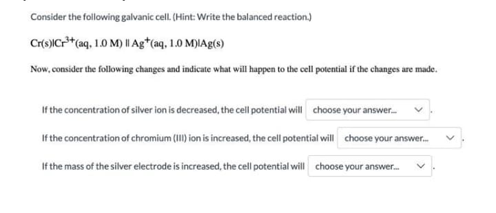 Consider the following galvanic cell. (Hint: Write the balanced reaction.)
Cr(s)|Cr*(aq, 1.0 M) || Ag*(aq, 1.0 M)IAg(s)
Now, consider the following changes and indicate what will happen to the cell potential if the changes are made.
If the concentration of silver ion is decreased, the cell potential will choose your answer.
If the concentration of chromium (III) ion is increased, the cell potential will choose your answer.
If the mass of the silver electrode is increased, the cell potential will choose your answer.
