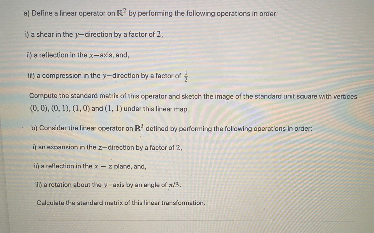 a) Define a linear operator on R2 by performing the following operations in order:
i) a shear in the y-direction by a factor of 2,
ii) a reflection in the x-axis, and,
iii) a compression in the y-direction by a factor of -
2
Compute the standard matrix of this operator and sketch the image of the standard unit square with vertices
(0,0), (0, 1), (1, 0) and (1, 1) under this linear map.
b) Consider the linear operator on R defined by performing the following operations in order:
an expansion in the z-direction by a factor of 2,
ii) a reflection in the x – z plane, and,
iii) a rotation about the y-axis by an angle of t/3.
Calculate the standard matrix of this linear transformation.
