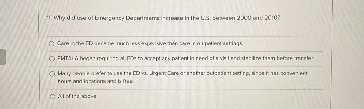 11. Why did use of Emergency Departments increase in the U.S. between 2000 and 2010?
Care in the ED became much less expensive than care in outpatient settings.
OEMTALA began requiring all EDs to accept any patient in need of a visit and stabilize them before transfer.
O Many people prefer to use the ED vs. Urgent Care or another outpatient setting, since it has convenient
hours and locations and is free.
All of the above