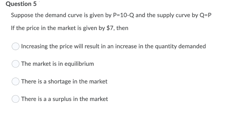 Question 5
Suppose the demand curve is given by P=10-Q and the supply curve by Q=P
If the price in the market is given by $7, then
Increasing the price will result in an increase in the quantity demanded
The market is in equilibrium
There is a shortage in the market
There is a a surplus in the market
