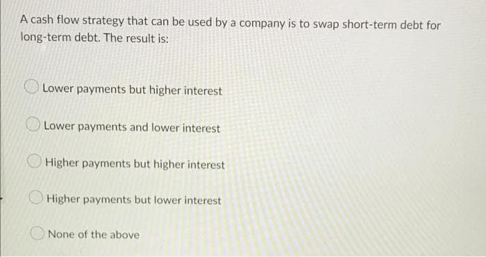 A cash flow strategy that can be used by a company is to swap short-term debt for
long-term debt. The result is:
Lower payments but higher interest
Lower payments and lower interest
Higher payments but higher interest
OHigher payments but lower interest
None of the above

