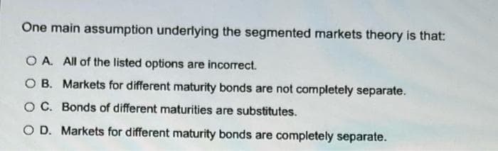One main assumption underlying the segmented markets theory is that:
O A. All of the listed options are incorrect.
O B. Markets for different maturity bonds are not completely separate.
O C. Bonds of different maturities are substitutes.
O D. Markets for different maturity bonds are completely separate.
