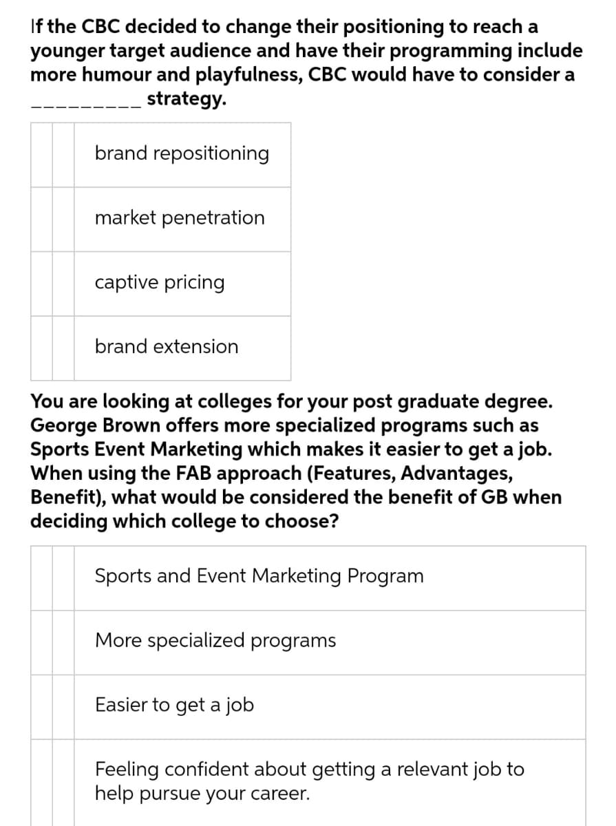 If the CBC decided to change their positioning to reach a
younger target audience and have their programming include
more humour and playfulness, CBC would have to consider a
strategy.
brand repositioning
market penetration
captive pricing
brand extension
You are looking at colleges for your post graduate degree.
George Brown offers more specialized programs such as
Sports Event Marketing which makes it easier to get a job.
When using the FAB approach (Features, Advantages,
Benefit), what would be considered the benefit of GB when
deciding which college to choose?
Sports and Event Marketing Program
More specialized programs
Easier to get a job
Feeling confident about getting a relevant job to
help pursue your career.

