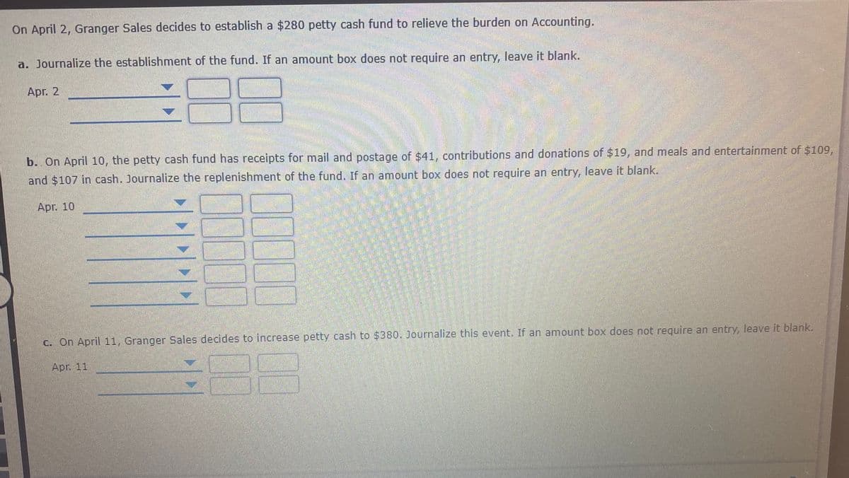 On April 2, Granger Sales decides to establish a $280 petty cash fund to relieve the burden on ACcounting.
a. Journalize the establishment of the fund. If an amount box does not require an entry, leave it blank.
Apr. 2
b. On April 10, the petty cash fund has receipts for mail and postage of $41, contributions and donations of $19, and meals and entertainment of $109,
and $107 in cash. Journalize the replenishment of the fund. If an amount box does not require an entry, leave it blank.
Apr. 10
c. On April 11, Granger Sales decides to increase petty cash to $380. Journalize this event. If an amount box does not reguire an entry, leave it blank.
Apr. 11
