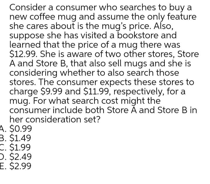 Consider a consumer who searches to buy a
new coffee mug and assume the only feature
she cares about is the mug's price. Also,
suppose she has visited a bookstore and
learned that the price of a mug there was
$12.99. She is aware of two other stores, Store
A and Store B, that also sell mugs and she is
considering whether to also search those
stores. The consumer expects these stores to
charge $9.99 and $11.99, respectively, for a
mug. For what search cost might the
consumer include both Store À and Store B in
her consideration set?
A. $0.99
B. $1.49
C. $1.99
D. $2.49
E. $2.99
