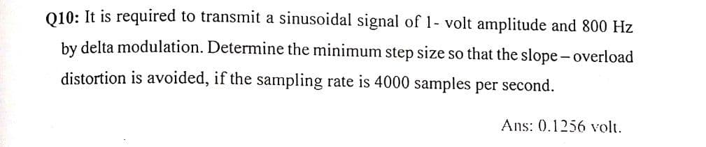 010: It is required to transmit a sinusoidal signal of 1- volt amplitude and 800 Hz
by delta modulation. Determine the minimum step size so that the slope-overload
distortion is avoided, if the sampling rate is 4000 samples per second.
Ans: 0.1256 volt.
