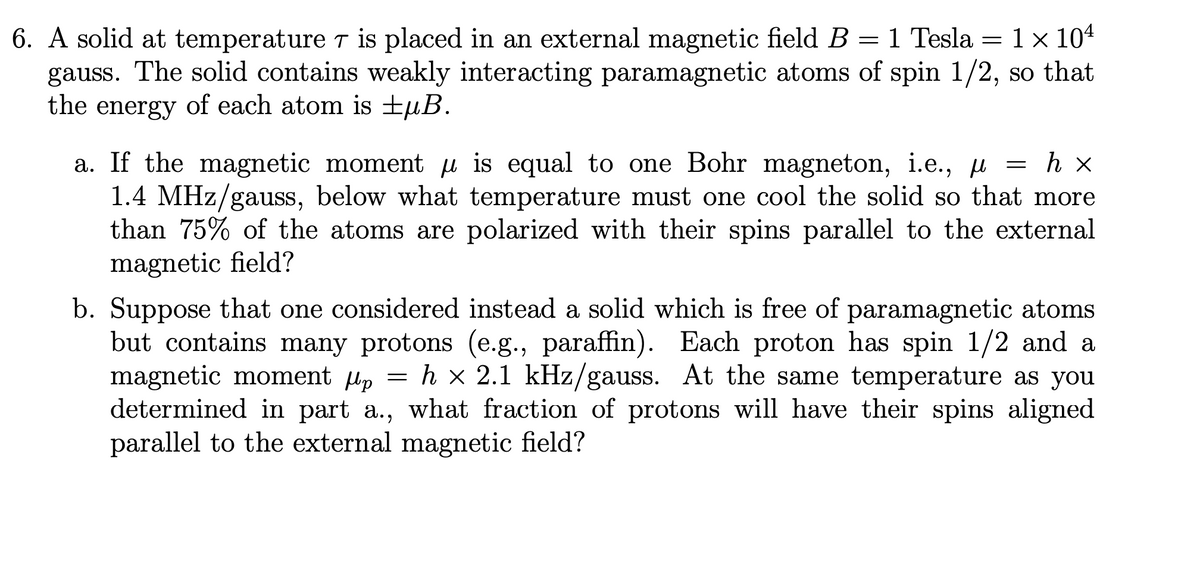 6. A solid at temperature is placed in an external magnetic field B = 1 Tesla = 1 × 10¹
gauss. The solid contains weakly interacting paramagnetic atoms of spin 1/2, so that
the energy of each atom is ±μB.
a. If the magnetic moment is equal to one Bohr magneton, i.e., μ = h x
1.4 MHz/gauss, below what temperature must one cool the solid so that more
than 75% of the atoms are polarized with their spins parallel to the external
magnetic field?
b. Suppose that one considered instead a solid which is free of paramagnetic atoms
but contains many protons (e.g., paraffin). Each proton has spin 1/2 and a
magnetic moment µp = h x 2.1 kHz/gauss. At the same temperature as you
determined in part a., what fraction of protons will have their spins aligned
parallel to the external magnetic field?