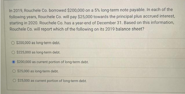 In 2019, Rouchele Co. borrowed $200,000 on a 5% long-term note payable. In each of the
following years, Rouchele Co. will pay $25,000 towards the principal plus accrued interest,
starting in 2020. Rouchele Co. has a year-end of December 31. Based on this information,
Rouchele Co. will report which of the following on its 2019 balance sheet?
O $200,000 as long-term debt.
$225,000 as long-term debt.
$200,000 as current portion of long-term debt.
O $25,000 as long-term debt.
O $25,000 as current portion of long-term debt.