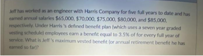Jeff has worked as an engineer with Harris Company for five full years to date and has
earned annual salaries $65,000, $70,000, $75,000, $80,000, and $85,000,
respectively. Under Harris's defined benefit plan (which uses a seven year graded
vesting schedule) employees earn a benefit equal to 3.5% of for every full year of
service. What is Jeff 's maximum vested benefit (or annual retirement benefit he has
earned so far)?