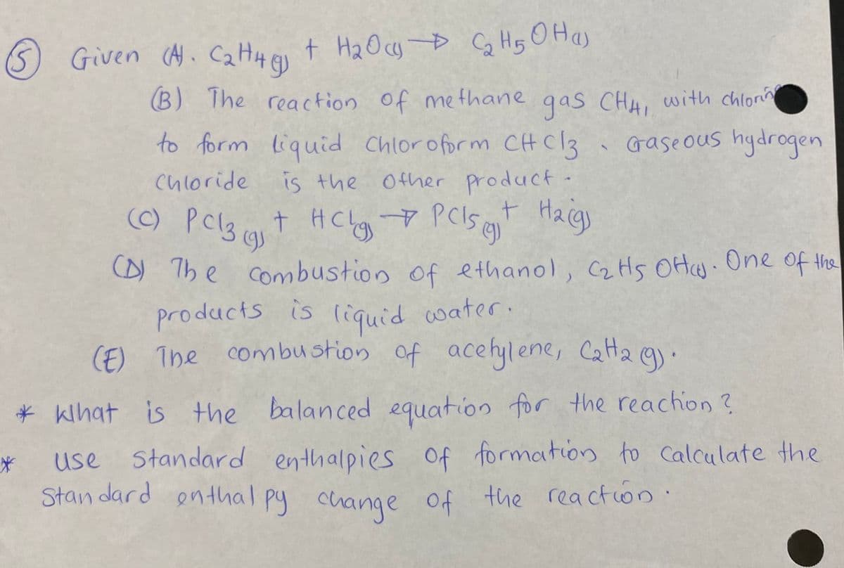 (S) Given (A.C2H4
G t H20cy D CG Hs O Has
B) The reaction of me thane qas CHA, with chlon
Gase ous hydrogen
to form liquid Chloroform CHC13
is the .
chloride
Other product
C) Pcl3 cat HClg Pclst Haig
t PClSs ent Hacgs
H Chy
(D)
D) The combustion of ethanol, C2HS OH. One Of the
products is liquid water.
(F) The combustion of acehylene, Cata e).
* kihat is the balanced equation for the reachion ?
use
Standard enthalpies
Of formation to Calculate the
Stan dard enthal py change
of the reactio0
