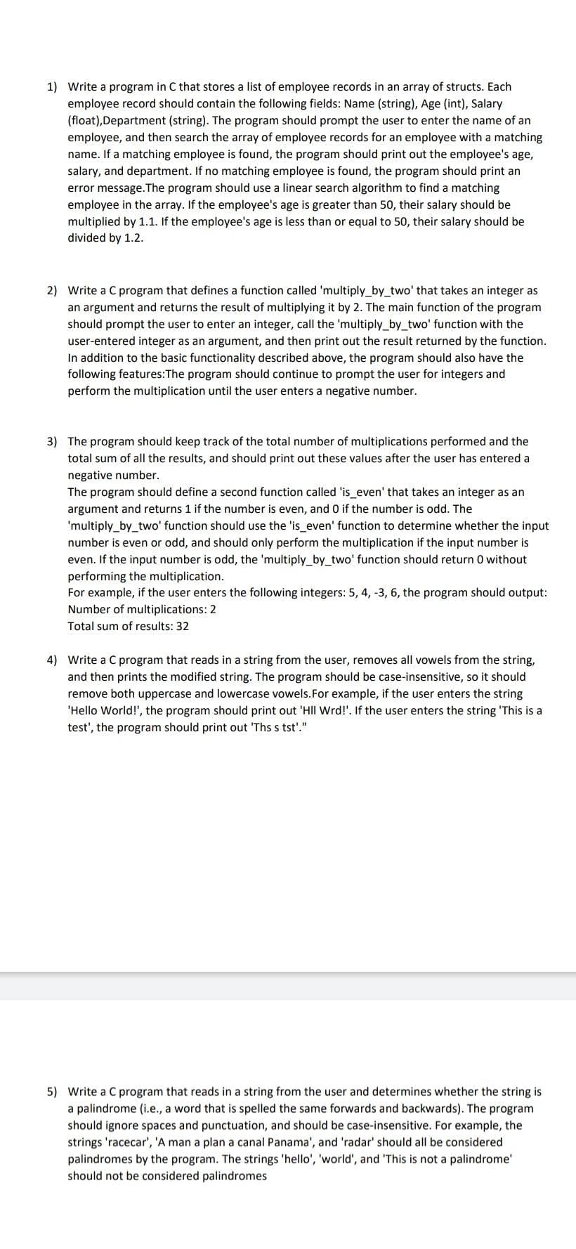 1) Write a program in C that stores a list of employee records in an array of structs. Each
employee record should contain the following fields: Name (string), Age (int), Salary
(float), Department (string). The program should prompt the user to enter the name of an
employee, and then search the array of employee records for an employee with a matching
name. If a matching employee is found, the program should print out the employee's age,
salary, and department. If no matching employee is found, the program should print an
error message. The program should use a linear search algorithm to find a matching
employee in the array. If the employee's age is greater than 50, their salary should be
multiplied by 1.1. If the employee's age is less than or equal to 50, their salary should be
divided by 1.2.
2) Write a C program that defines a function called 'multiply_by_two' that takes an integer as
an argument and returns the result of multiplying it by 2. The main function of the program
should prompt the user to enter integer, call the 'multiply_by_two' function with the
user-entered integer as an argument, and then print out the result returned by the function.
In addition to the basic functionality described above, the program should also have the
following features:The program should continue to prompt the user for integers and
perform the multiplication until the user enters a negative number.
3) The program should keep track of the total number of multiplications performed and the
total sum of all the results, and should print out these values after the user has entered a
negative number.
The program should define a second function called 'is_even' that takes an integer as an
argument and returns 1 if the number is even, and 0 if the number is odd. The
'multiply_by_two' function should use the 'is_even' function to determine whether the input
number is even or odd, and should only perform the multiplication if the input number is
even. If the input number is odd, the 'multiply_by_two' function should return 0 without
performing the multiplication.
For example, if the user enters the following integers: 5, 4, -3, 6, the program should output:
Number of multiplications: 2
Total sum of results: 32
4) Write a C program that reads in a string from the user, removes all vowels from the string,
and then prints the modified string. The program should be case-insensitive, so it should
remove both uppercase and lowercase vowels. For example, if the user enters the string
'Hello World!', the program should print out 'HII Wrd!'. If the user enters the string 'This is a
test', the program should print out 'Ths s tst'."
5) Write a C program that reads in a string from the user and determines whether the string is
a palindrome (i.e., a word that is spelled the same forwards and backwards). The program
should ignore spaces and punctuation, and should be case-insensitive. For example, the
strings 'racecar', 'A man a plan a canal Panama', and 'radar' should all be considered
palindromes by the program. The strings 'hello', 'world', and 'This is not a palindrome'
should not be considered palindromes