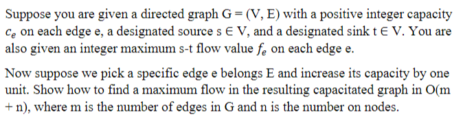 Suppose you are given a directed graph G = (V, E) with a positive integer capacity
Ce on each edge e, a designated source s E V, and a designated sink tE V. You are
also given an integer maximum s-t flow value fe on each edge e.
Now suppose we pick a specific edge e belongs E and increase its capacity by one
unit. Show how to find a maximum flow in the resulting capacitated graph in O(m
+ n), where m is the number of edges in G and n is the number on nodes.
