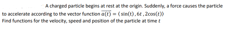 A charged particle begins at rest at the origin. Suddenly, a force causes the particle
to accelerate according to the vector function a(t) = ( sin(t),6t ,2cos(t))
Find functions for the velocity, speed and position of the particle at time t
