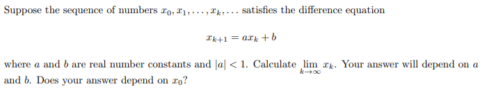 Suppose the sequence of numbers o, ₁,...,,... satisfies the difference equation
2k+1=0k+
where a and b are real number constants and a < 1. Calculate lim xk. Your answer will depend on a
and b. Does your answer depend on ro?
00+3