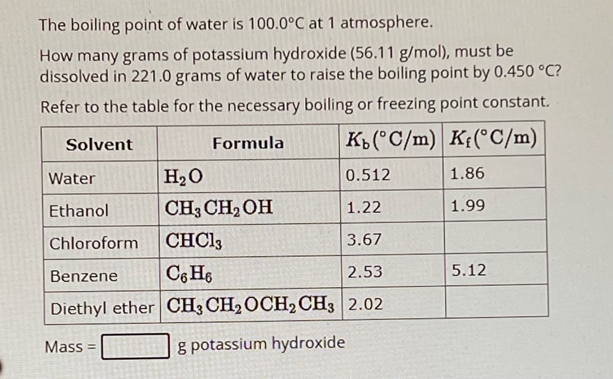 The boiling point of water is 100.0°C at 1 atmosphere.
How many grams of potassium hydroxide (56.11 g/mol), must be
dissolved in 221.0 grams of water to raise the boiling point by 0.450 °C?
Refer to the table for the necessary boiling or freezing point constant.
Solvent
Formula
Kы(°C/m) K(°C/m)
Water
H₂O
0.512
1.86
Ethanol
CH3CH2OH
1.22
1.99
Chloroform CHC13
3.67
Benzene
C6H6
2.53
5.12
Diethyl ether CH3 CH2OCH2CH3 2.02
Mass =
g potassium hydroxide