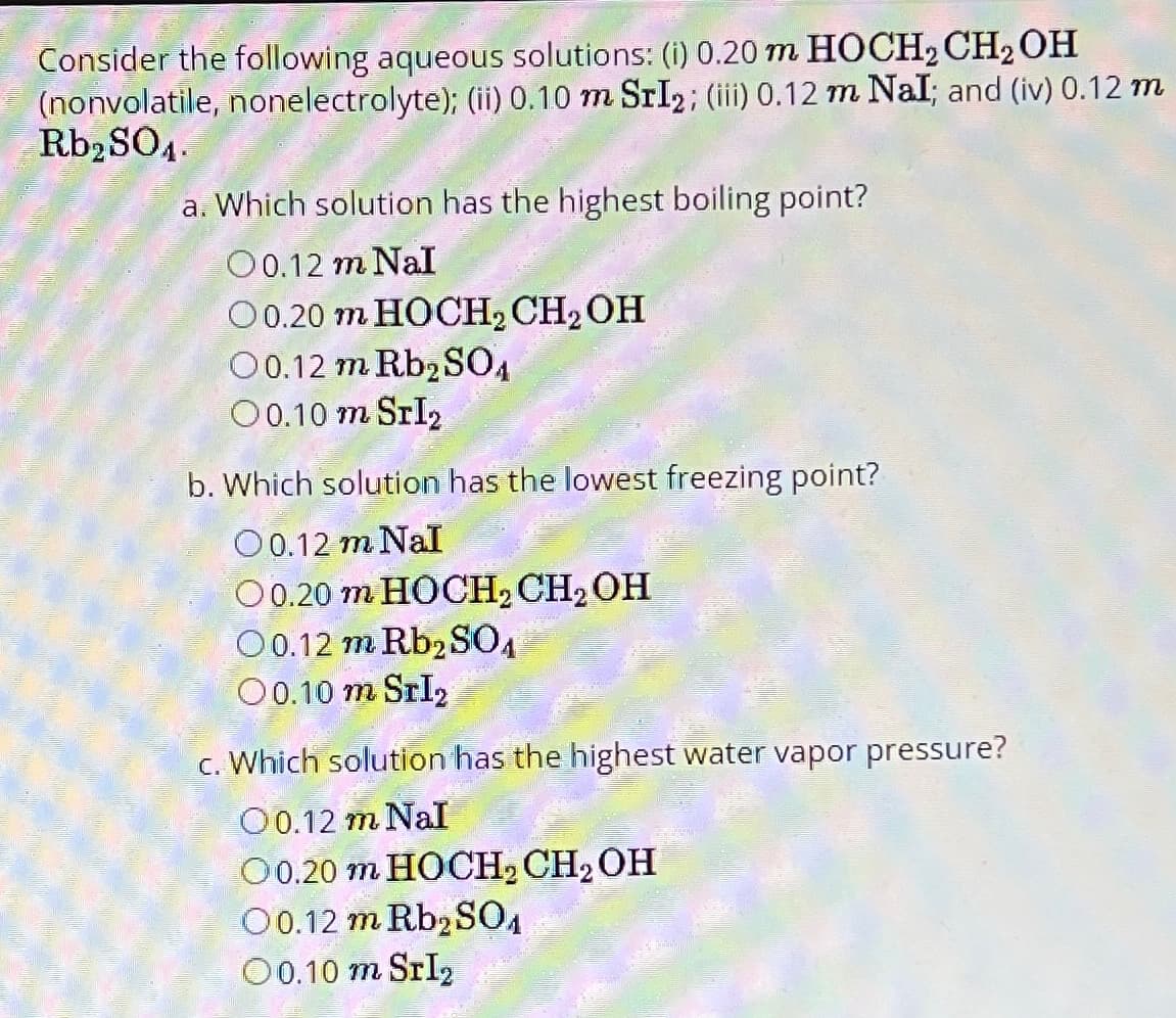 Consider the following aqueous solutions: (i) 0.20 m HOCH2 CH2OH
(nonvolatile, nonelectrolyte); (ii) 0.10 m SrI2; (iii) 0.12 m Nal; and (iv) 0.12 m
Rb₂SO4.
a. Which solution has the highest boiling point?
O0.12 m NaI
O0.20 m HOCH2 CH2OH
O0.12 m Rb2SO4
O0.10 m SrI
b. Which solution has the lowest freezing point?
○ 0.12 m NaI
O0.20 m HOCH2 CH2OH
O0.12 m Rb2SO4
00.10 m SrI₂
c. Which solution has the highest water vapor pressure?
O0.12 m NaI
O0.20 m HOCH₂ CH₂ OH
O0.12 m Rb2SO4
00.10 m SrI₂