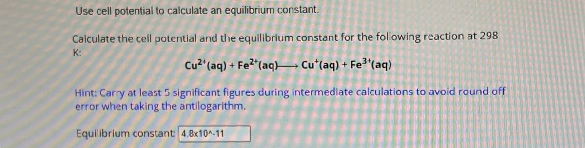 Use cell potential to calculate an equilibrium constant.
Calculate the cell potential and the equilibrium constant for the following reaction at 298
K:
Cu2+(aq) + Fe2+(aq) Cu+(aq) + Fe3+(aq)
Hint: Carry at least 5 significant figures during intermediate calculations to avoid round off
error when taking the antilogarithm.
Equilibrium constant: 4.8x10^-11