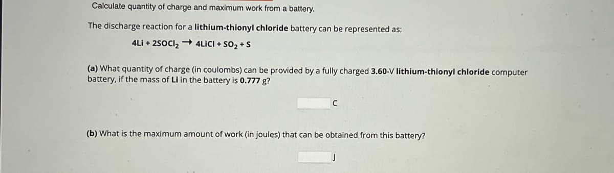 Calculate quantity of charge and maximum work from a battery.
The discharge reaction for a lithium-thionyl chloride battery can be represented as:
4Li+2SOCI2 → 4LICI + SO2 + S
(a) What quantity of charge (in coulombs) can be provided by a fully charged 3.60-V lithium-thionyl chloride computer
battery, if the mass of Li in the battery is 0.777 g?
C
(b) What is the maximum amount of work (in joules) that can be obtained from this battery?
