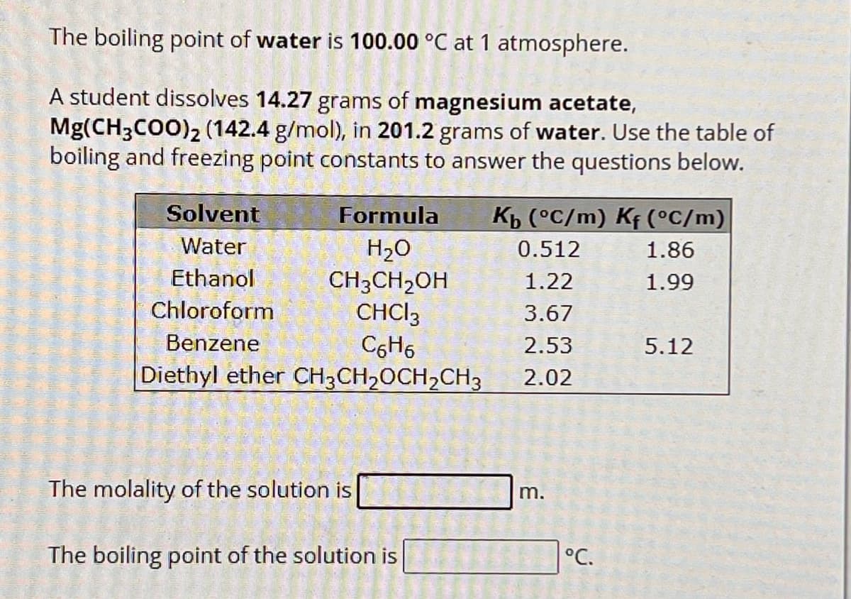 The boiling point of water is 100.00 °C at 1 atmosphere.
A student dissolves 14.27 grams of magnesium acetate,
Mg(CH3COO)2 (142.4 g/mol), in 201.2 grams of water. Use the table of
boiling and freezing point constants to answer the questions below.
Solvent
Formula
Kb (°C/m) Kf (°C/m)
Water
H₂O
0.512
1.86
Ethanol
CH3CH2OH
1.22
1.99
Chloroform
CHCl3
3.67
Benzene
C6H6
2.53
5.12
Diethyl ether CH3CH2OCH2CH3
2.02
The molality of the solution is
The boiling point of the solution is
m.
°C.