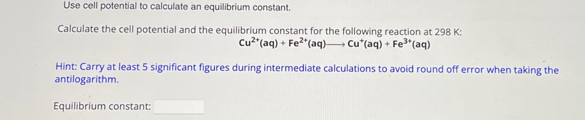Use cell potential to calculate an equilibrium constant.
Calculate the cell potential and the equilibrium constant for the following reaction at 298 K:
Cu2+(aq) + Fe2+(aq) Cu+(aq) + Fe3+(aq)
Hint: Carry at least 5 significant figures during intermediate calculations to avoid round off error when taking the
antilogarithm.
Equilibrium constant: