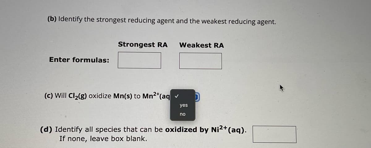 (b) Identify the strongest reducing agent and the weakest reducing agent.
Enter formulas:
Strongest RA Weakest RA
(c) Will Cl2(g) oxidize Mn(s) to Mn2+(aq✓
yes
no
D
(d) Identify all species that can be oxidized by Ni²+(aq).
If none, leave box blank.