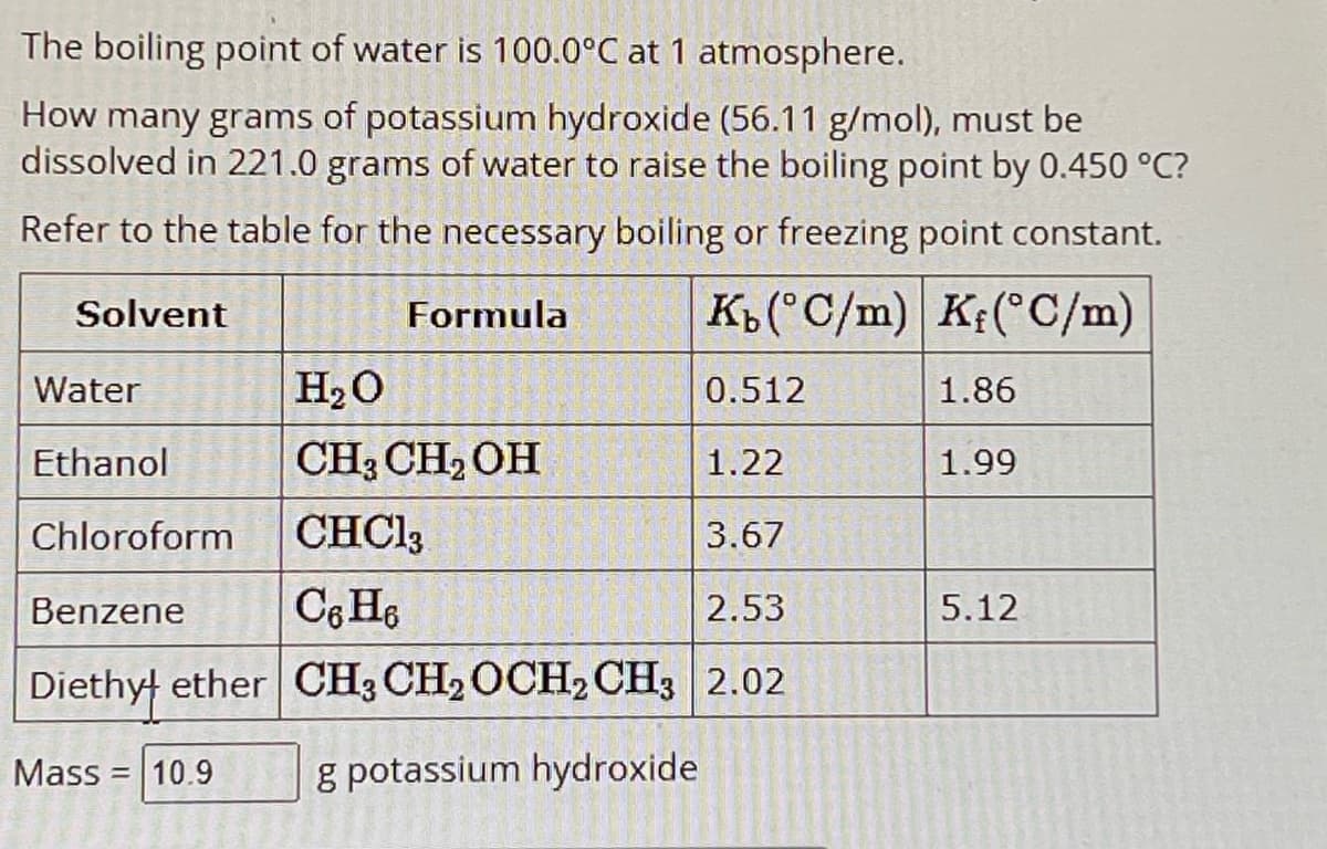 The boiling point of water is 100.0°C at 1 atmosphere.
How many grams of potassium hydroxide (56.11 g/mol), must be
dissolved in 221.0 grams of water to raise the boiling point by 0.450 °C?
Refer to the table for the necessary boiling or freezing point constant.
Solvent
Formula
K₁(°C/m) K(°C/m)
Water
H₂O
0.512
1.86
Ethanol
CH3CH2OH
1.22
1.99
Chloroform CHCl3
3.67
Benzene
C6H6
2.53
5.12
Diethyl ether CH3CH2OCH2 CH3 2.02
Mass 10.9
g potassium hydroxide