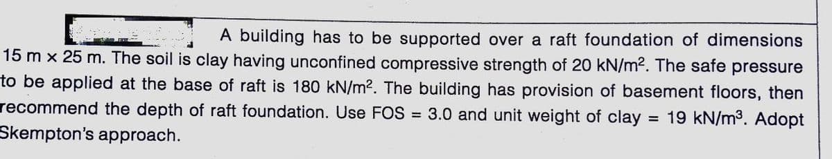 A building has to be supported over a raft foundation of dimensions
15 m x 25 m. The soil is clay having unconfined compressive strength of 20 kN/m?. The safe pressure
to be applied at the base of raft is 180 kN/m2. The building has provision of basement floors, then
= 19 kN/m3. Adopt
recommend the depth of raft foundation. Use FOS =
3.0 and unit weight of clay
Skempton's approach.
