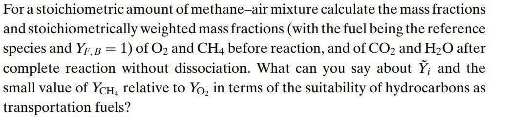 For a stoichiometric amount of methane-air mixture calculate the mass fractions
and stoichiometrically weighted mass fractions (with the fuel being the reference
species and YF, B = 1) of O₂ and CH4 before reaction, and of CO₂ and H₂O after
complete reaction without dissociation. What can you say about Ỹ; and the
small value of YCH4 relative to Yo₂ in terms of the suitability of hydrocarbons as
transportation fuels?