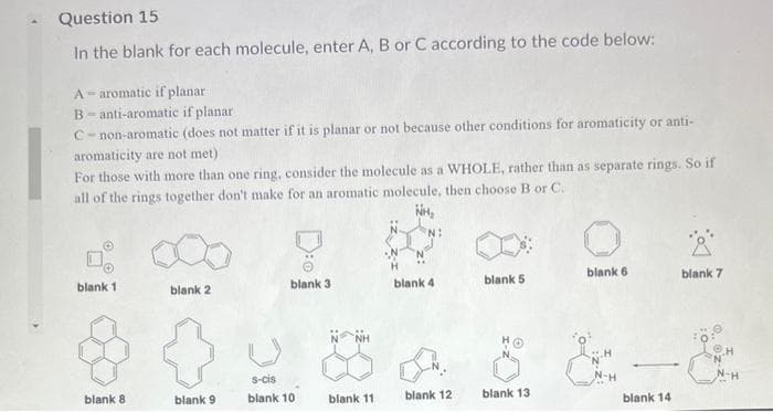 Question 15
In the blank for each molecule, enter A, B or C according to the code below:
A-aromatic if planar
B anti-aromatic if planar
C-non-aromatic (does not matter if it is planar or not because other conditions for aromaticity or anti-
aromaticity are not met)
For those with more than one ring, consider the molecule as a WHOLE, rather than as separate rings. So if
all of the rings together don't make for an aromatic molecule, then choose B or C.
NH₂
0₂
blank 1
blank 8
blank 2
blank 9
blank 3
s-cis
blank 10
blank 11
N:
blank 4
blank 12
blank 5
blank 13
blank 6
blank 14
Å
blank 7
Q..z-z
Ⓒ.H
N-H