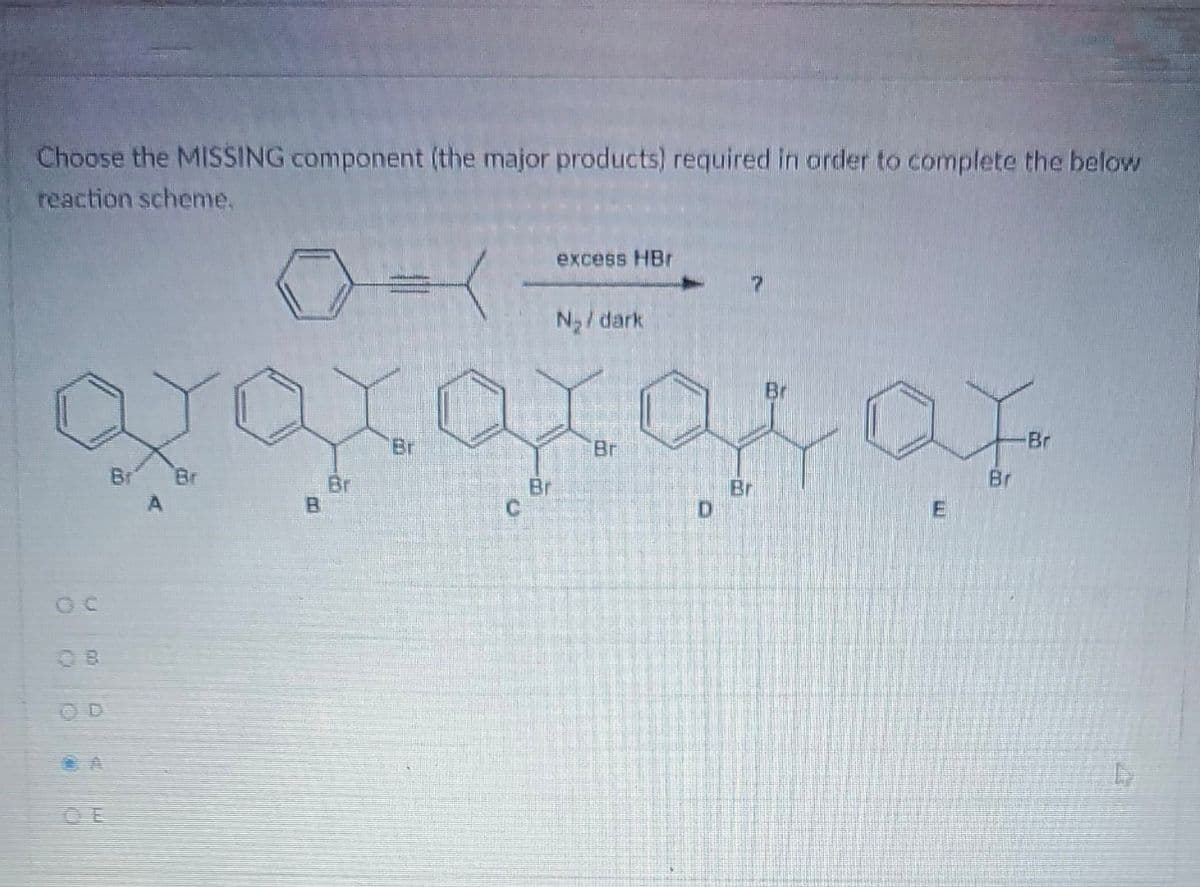 Choose the MISSING component (the major products) required in order to complete the below
reaction scheme.
OC
OD
Br Br
excess HBr
xaxaxas ar
-Br
Br
Br
Br
E
B
N₂/dark
Br
D
Br
Br