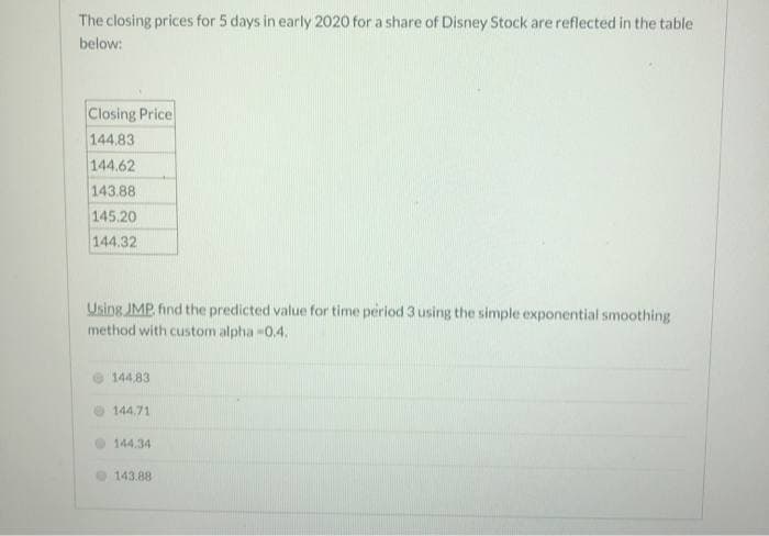 The closing prices for 5 days in early 2020 for a share of Disney Stock are reflected in the table
below:
Closing Price
144.83
144.62
143.88
145.20
144.32
Using JMP, find the predicted value for time period 3 using the simple exponential smoothing
method with custom alpha -0.4.
144,83
144.71
144.34
143.88