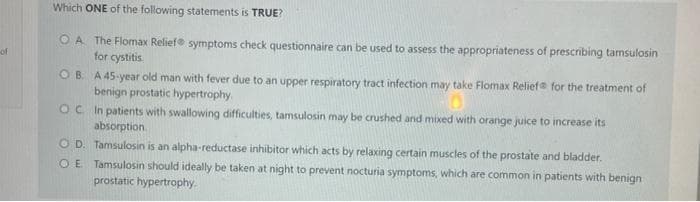 of
Which ONE of the following statements is TRUE?
OA The Flomax Relief symptoms check questionnaire can be used to assess the appropriateness of prescribing tamsulosin
for cystitis
OB
A 45-year old man with fever due to an upper respiratory tract infection may take Flomax Relief for the treatment of
benign prostatic hypertrophy.
OC.
In patients with swallowing difficulties, tamsulosin may be crushed and mixed with orange juice to increase its
absorption
O D.
O E
Tamsulosin is an alpha-reductase inhibitor which acts by relaxing certain muscles of the prostate and bladder.
Tamsulosin should ideally be taken at night to prevent nocturia symptoms, which are common in patients with benign
prostatic hypertrophy.