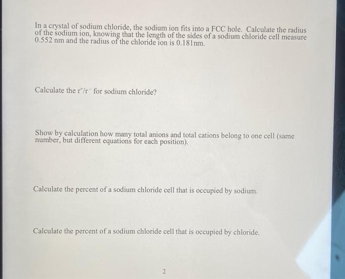 In a crystal of sodium chloride, the sodium ion fits into a FCC hole. Calculate the radius
of the sodium ion, knowing that the length of the sides of a sodium chloride cell measure
0.552 nm and the radius of the chloride ion is 0.181nm.
Calculate the r/r for sodium chloride?
Show by calculation how many total anions and total cations belong to one cell (same
number, but different equations for each position).
Calculate the percent of a sodium chloride cell that is occupied by sodium.
Calculate the percent of a sodium chloride cell that is occupied by chloride.