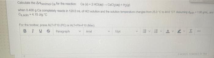 Calculate the AHxn/mol Ca for the reaction: Ca (s) + 2 HCl(aq)-CaCl₂(aq) + H₂(g)
when 0.400 g Ca completely reacts in 120.0 mL of HCI solution and the solution temperature changes from 25.0 °C to 44.6 °C? Assuming dsoin 1.00 gim, and
Cs,soln4.15 J/g "C
For the toolbar, press ALT+F10 (PC) or ALT+FN+F10 (Mac)
BIUS
Paragraph
Arial
10pt
!!!
!!!
V
AL I.
DWORDS POWERED BY THE