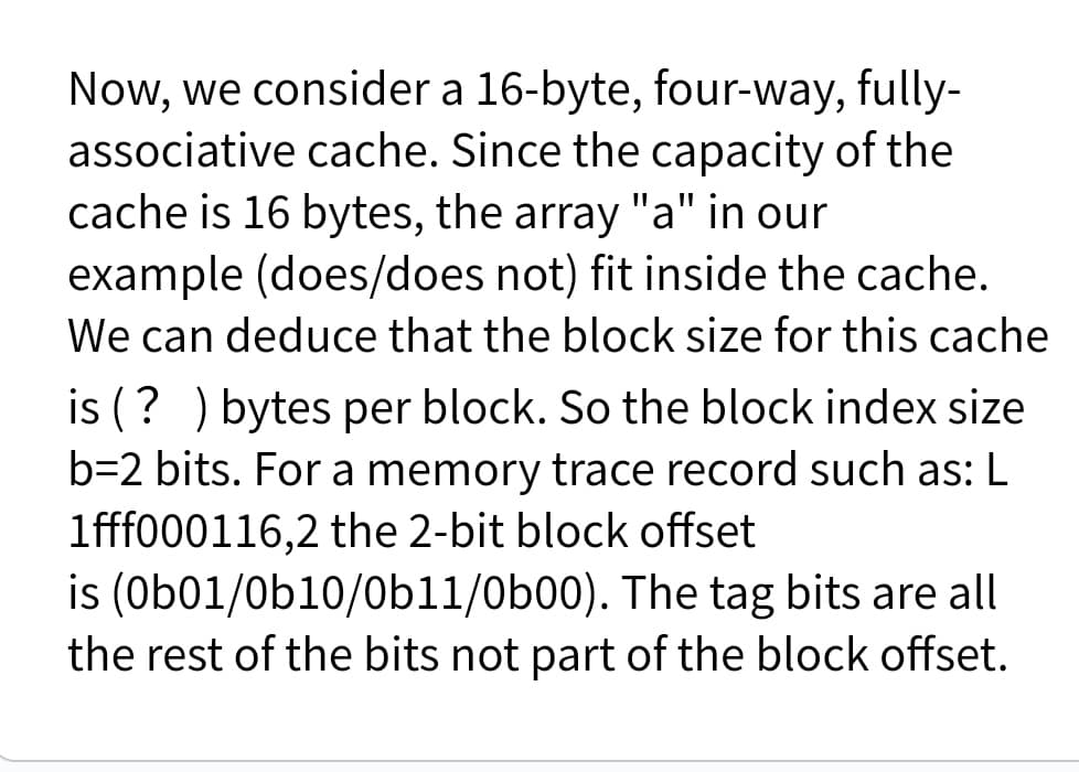 Now, we consider a 16-byte, four-way, fully-
associative cache. Since the capacity of the
cache is 16 bytes, the array "a" in our
example (does/does not) fit inside the cache.
We can deduce that the block size for this cache
is (? ) bytes per block. So the block index size
b=2 bits. For a memory trace record such as: L
1fff000116,2 the 2-bit block offset
is (Ob01/0b10/0bl1/0b00). The tag bits are all
the rest of the bits not part of the block offset.
