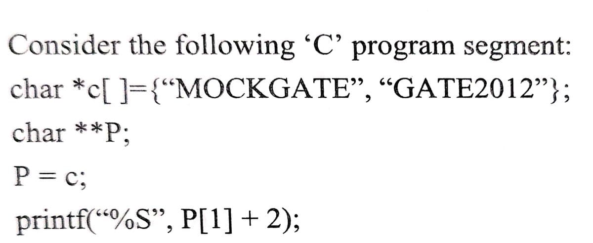 Consider the following 'C' program segment:
66
char *c[ ]={"MOCKGATE", “GATE2012"};
char **P;
P = c;
printf(“%S", P[1] + 2);
