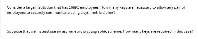 Consider a large institution that has 16891 employees. How many keys are necessary to allow any pair of
employees to securely communicate using a symmetric cipher?
Suppose that we instead use an asymmetric cryptographic scheme. How many keys are required in this case?