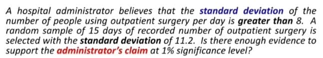 A hospital administrator believes that the standard deviation of the
number of people using outpatient surgery per day is greater than 8. A
random sample of 15 days of recorded number of outpatient surgery is
selected with the standard deviation of 11.2. Is there enough evidence to
support the administrator's claim at 1% significance level?
