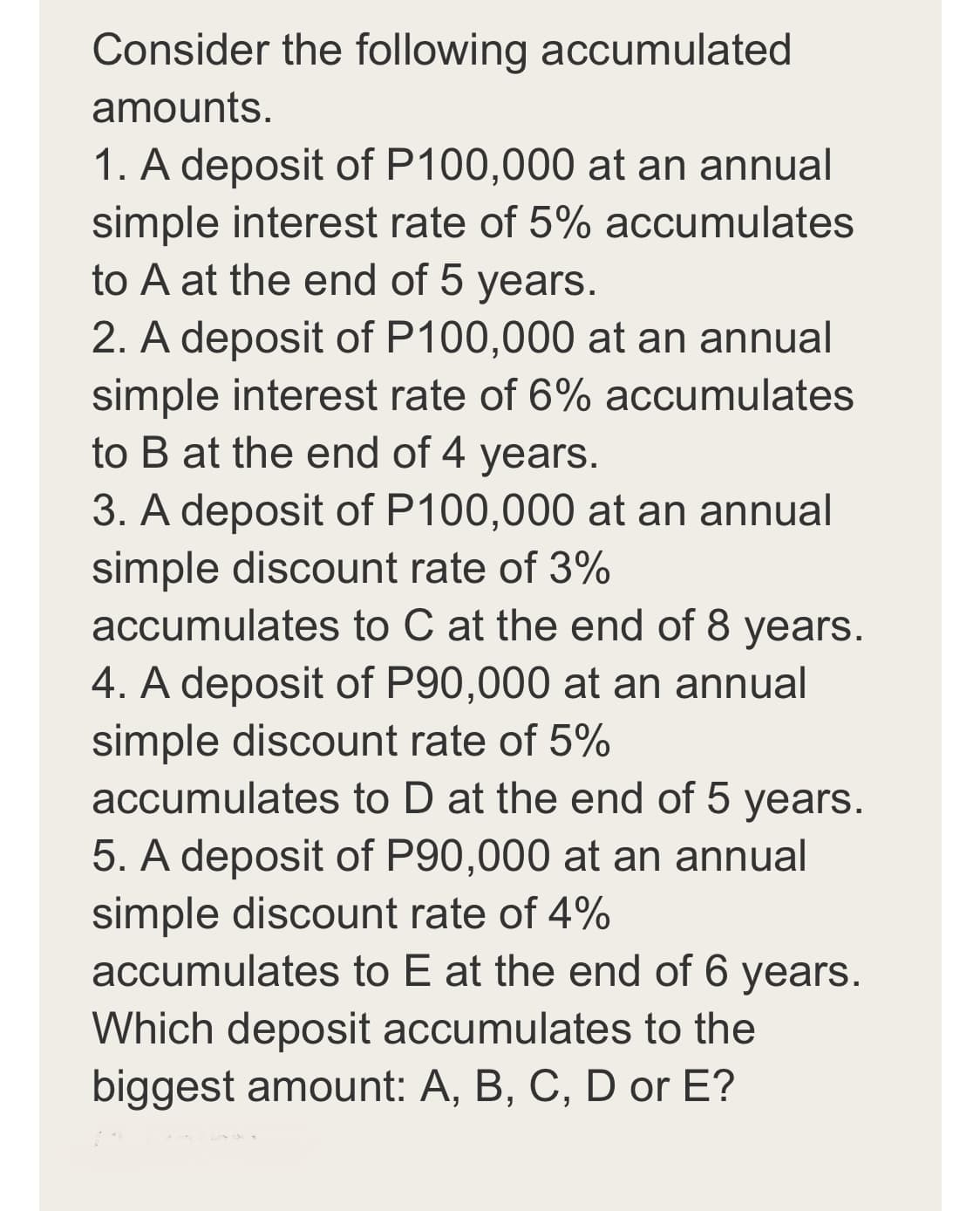 Consider the following accumulated
amounts.
1. A deposit of P100,000 at an annual
simple interest rate of 5% accumulates
to A at the end of 5 years.
2. A deposit of P100,000 at an annual
simple interest rate of 6% accumulates
to B at the end of 4 years.
3. A deposit of P100,000 at an annual
simple discount rate of 3%
accumulates to C at the end of 8 years.
4. A deposit of P90,000 at an annual
simple discount rate of 5%
accumulates to D at the end of 5 years.
5. A deposit of P90,000 at an annual
simple discount rate of 4%
accumulates to E at the end of 6 years.
Which deposit accumulates to the
biggest amount: A, B, C, D or E?