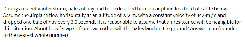 During a recent winter storm, bales of hay had to be dropped from an airplane to a herd of cattle below.
Assume the airplane flew horizontally at an altitude of 222 m. with a constant velocity of 44.0m/s and
dropped one bale of hay every 3.0 seconds. It is reasonable to assume that air resistance will be negligible for
this situation. About how far apart from each other will the bales land on the ground? Answer in m (rounded
to the nearest whole number)