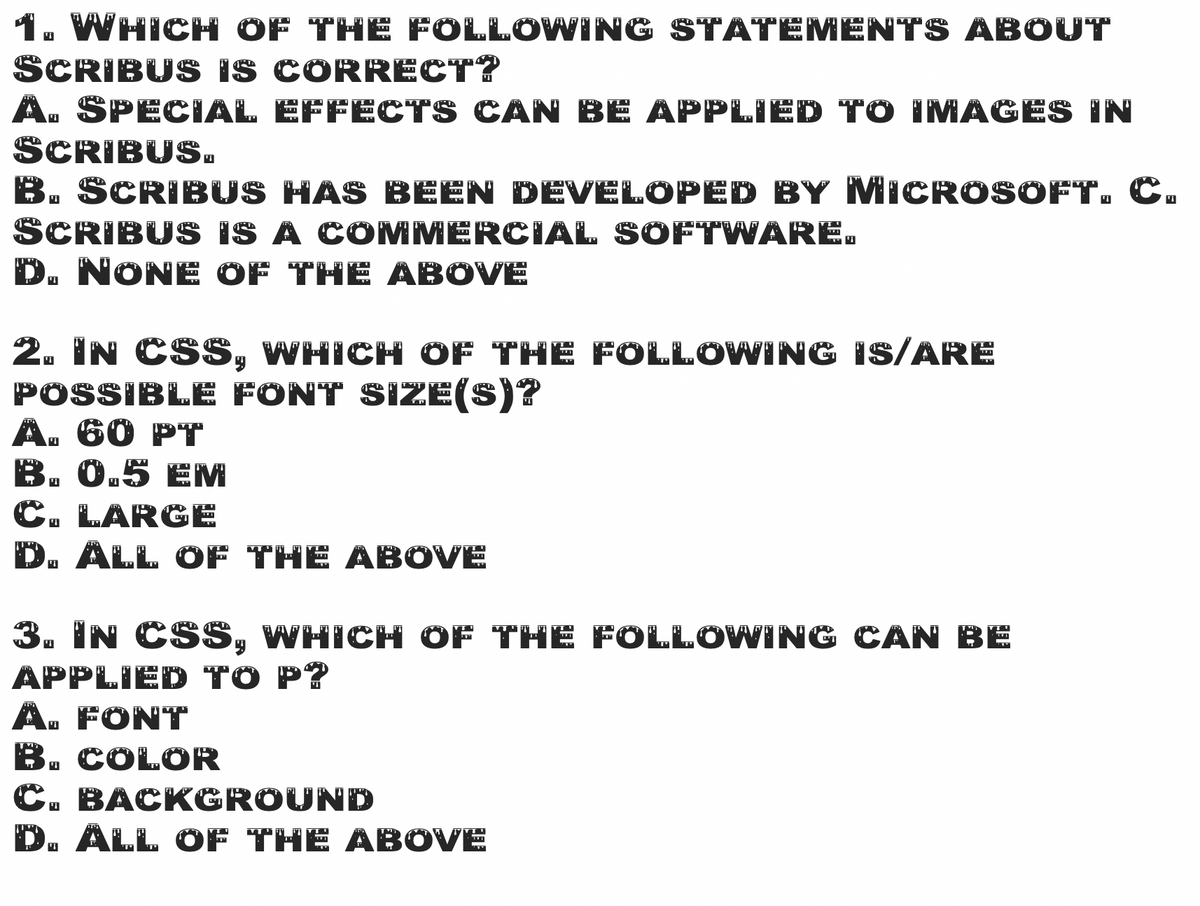1. WHICH OF THE FOLLOWING STATEMENTS ABOUT
SCRIBUS IS CORRECT?
A. SPECIAL EFFECTS CAN BE APPLIED TO IMAGES IN
SCRIBUS.
B. SCRIBUS HAS BEEN DEVELOPED BY MICROSOFT. C.
SCRIBUS IS A COMMERCIAL SOFTWARE.
D. NONE OF THE ABOVE
2. IN CSS, WHICH OF THE FOLLOWING Is/ARE
POSSIBLE FONT SIZE(S)?
A. 60 PT
B. 0.5 EM
C. LARGE
D. ALL OF THE ABOVE
3. IN CSS, WHICH OF THE FOLLOWING CAN BE
APPLIED TO P?
A. FONT
B. COLOR
C. BACKGROUND
D. ALL OF THE ABOVE
