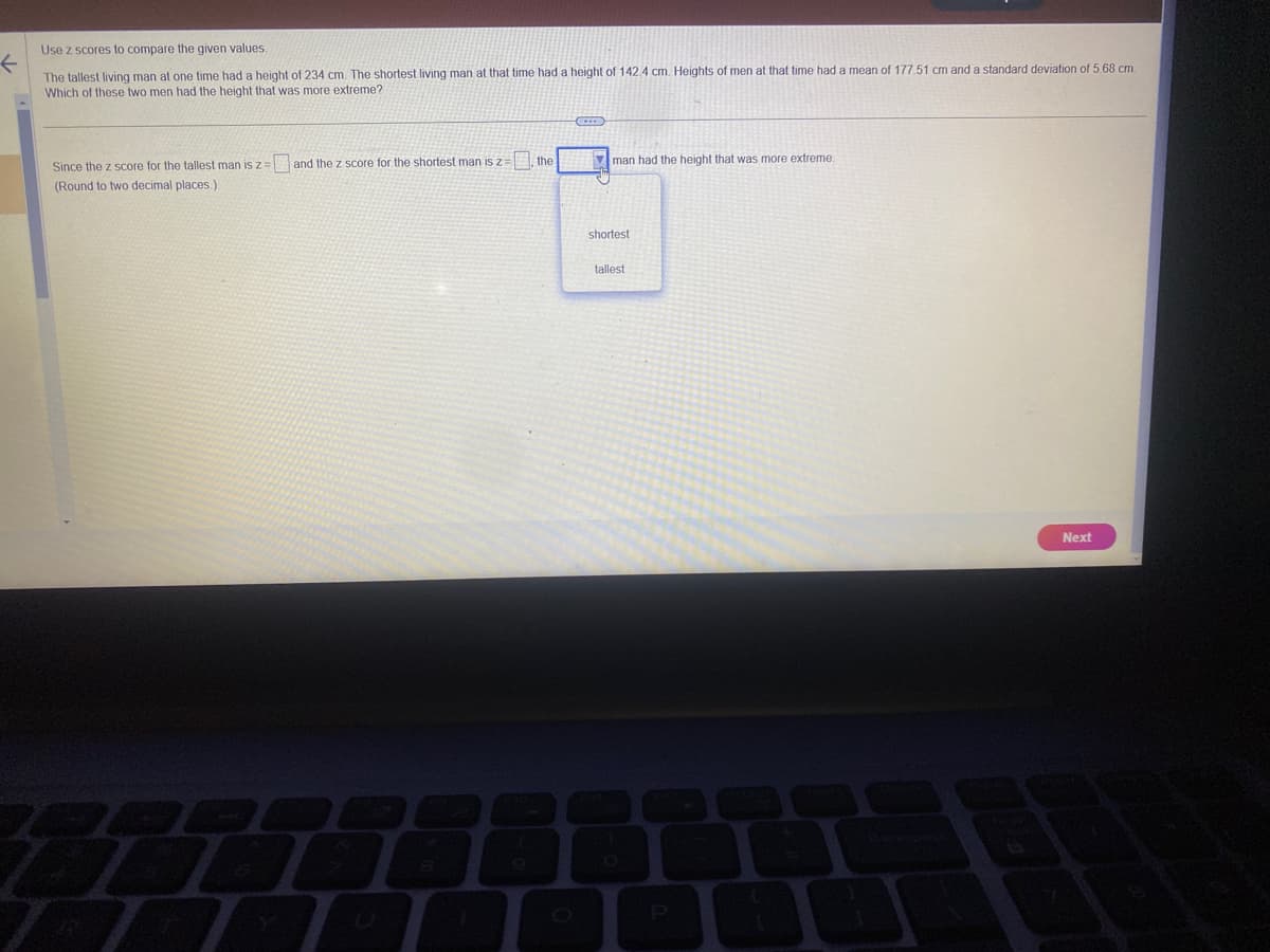 Use z scores to compare the given values.
←
The tallest living man at one time had a height of 234 cm. The shortest living man at that time had a height of 142.4 cm. Heights of men at that time had a mean of 177,51 cm and a standard deviation of 5.68 cm.
Which of these two men had the height that was more extreme?
Since the z score for the tallest man is z =
(Round to two decimal places.)
and the z score for the shortest man is z:
the
man had the height that was more extreme.
shortest
tallest
Next
