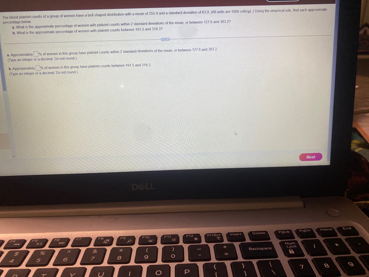 The blood platelet counts of a group of women have a bell-shaped distribution with a mean of 255.4 and a standard deviation of 63.9. (All units are 1000 cells/μl.) Using the empirical rule, find each approximate
percentage below.
a. What is the approximate percentage of women with platelet counts within 2 standard deviations of the mean, or between 127.6 and 383.2?
b. What is the approximate percentage of women with platelet counts between 191.5 and 319.37
a. Approximately % of women in this group have platelet counts within 2 standard deviations of the mean, or between 127.6 and 383.2
(Type an integer or a decimal. Do not round.)
b. Approximately % of women in this group have platelet counts between 191 5 and 319.3
(Type an integer or a decimal. Do not round.)
F4
$
4
73
F5
➤ 11
%
5
T
F6
A
6
F7
&
7
F8
F9
*
8
P
DELL
1
F10
X
(
9
O
F11
38
)
O
F12
P
PrtScr
ugo
{
[
+
=
Insert
}
1
Delete
Backspace
PgUp
Num
Lock
8
Next
PgDn
7
I
Home
8
*
End
9