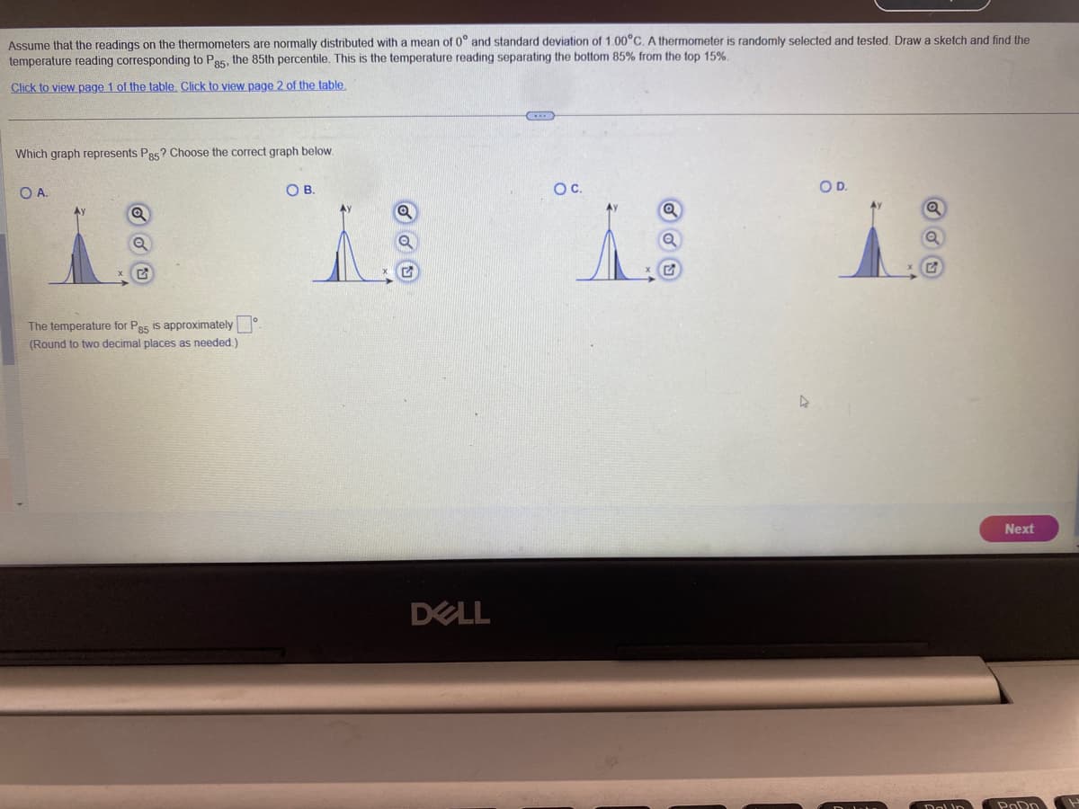 Assume that the readings on the thermometers are normally distributed with a mean of 0° and standard deviation of 1.00°C. A thermometer is randomly selected and tested. Draw a sketch and find the
temperature reading corresponding to P85, the 85th percentile. This is the temperature reading separating the bottom 85% from the top 15%.
Click to view page 1 of the table. Click to view page 2 of the table.
Which graph represents P85? Choose the correct graph below.
O A.
Q
Q
The temperature for P85 is approximately
(Round to two decimal places as needed.).
OB.
DELL
O C.
Q
Q
D
OD.
Q
Dalin
1
Next
PoDn